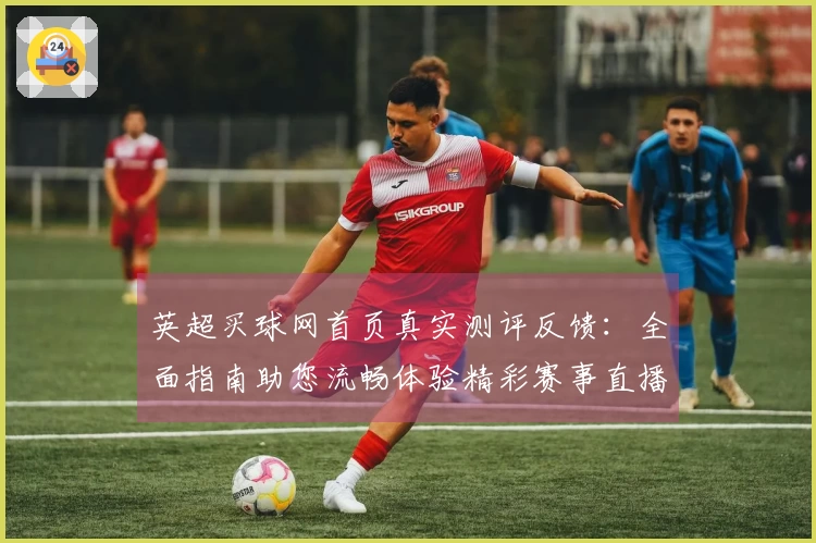 英超买球网首页真实测评反馈：全面指南助您流畅体验精彩赛事直播